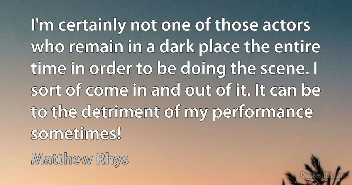 I'm certainly not one of those actors who remain in a dark place the entire time in order to be doing the scene. I sort of come in and out of it. It can be to the detriment of my performance sometimes! (Matthew Rhys)