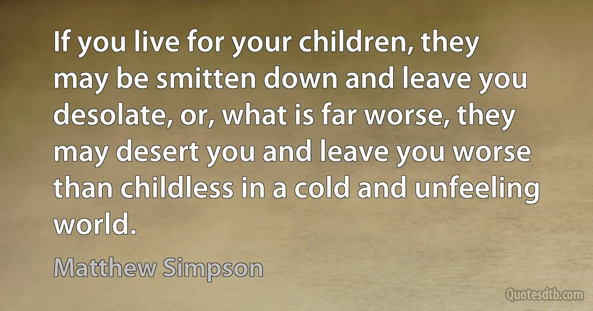 If you live for your children, they may be smitten down and leave you desolate, or, what is far worse, they may desert you and leave you worse than childless in a cold and unfeeling world. (Matthew Simpson)