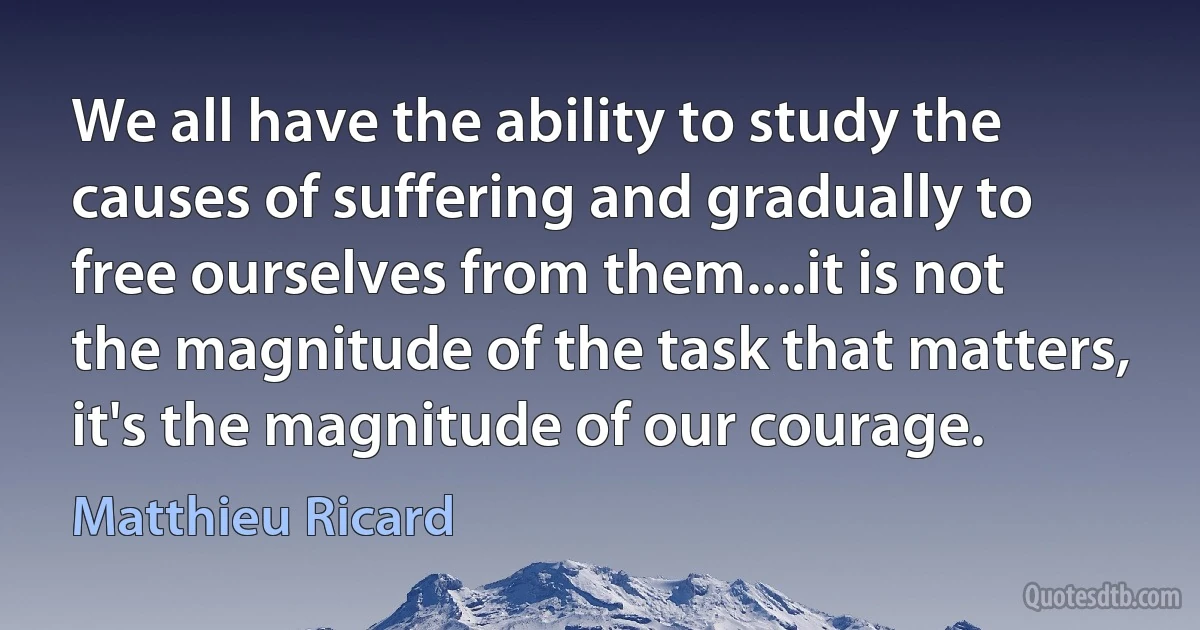 We all have the ability to study the causes of suffering and gradually to free ourselves from them....it is not the magnitude of the task that matters, it's the magnitude of our courage. (Matthieu Ricard)