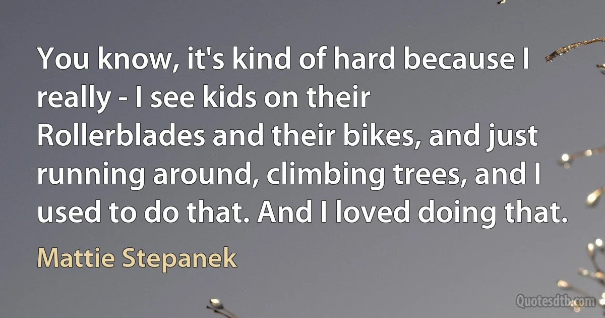 You know, it's kind of hard because I really - I see kids on their Rollerblades and their bikes, and just running around, climbing trees, and I used to do that. And I loved doing that. (Mattie Stepanek)