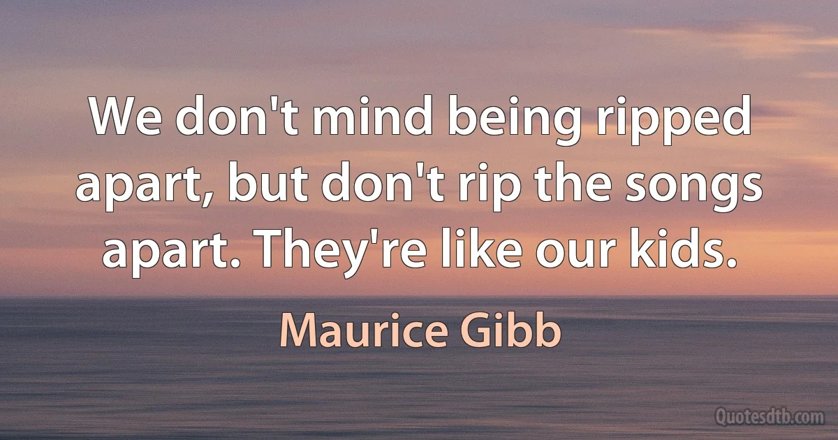 We don't mind being ripped apart, but don't rip the songs apart. They're like our kids. (Maurice Gibb)