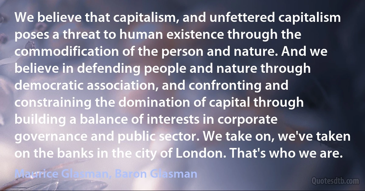 We believe that capitalism, and unfettered capitalism poses a threat to human existence through the commodification of the person and nature. And we believe in defending people and nature through democratic association, and confronting and constraining the domination of capital through building a balance of interests in corporate governance and public sector. We take on, we've taken on the banks in the city of London. That's who we are. (Maurice Glasman, Baron Glasman)