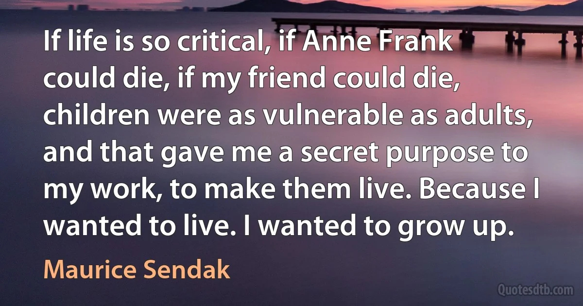 If life is so critical, if Anne Frank could die, if my friend could die, children were as vulnerable as adults, and that gave me a secret purpose to my work, to make them live. Because I wanted to live. I wanted to grow up. (Maurice Sendak)