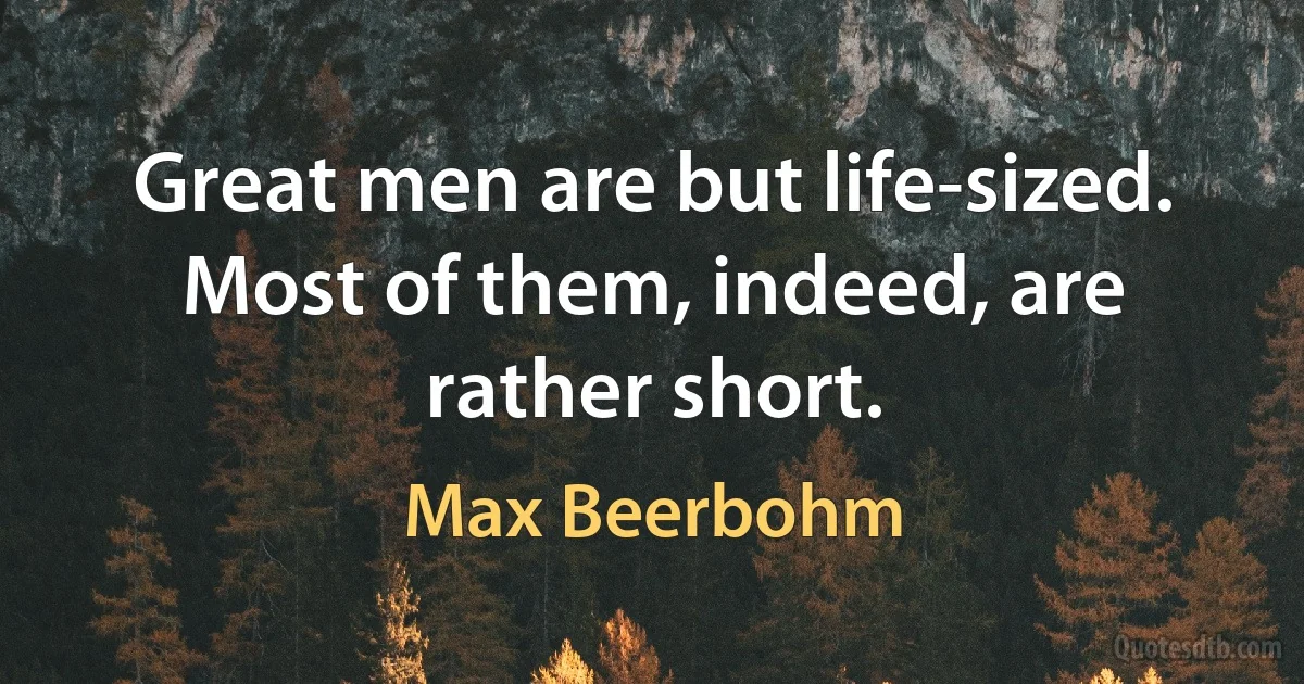 Great men are but life-sized. Most of them, indeed, are rather short. (Max Beerbohm)