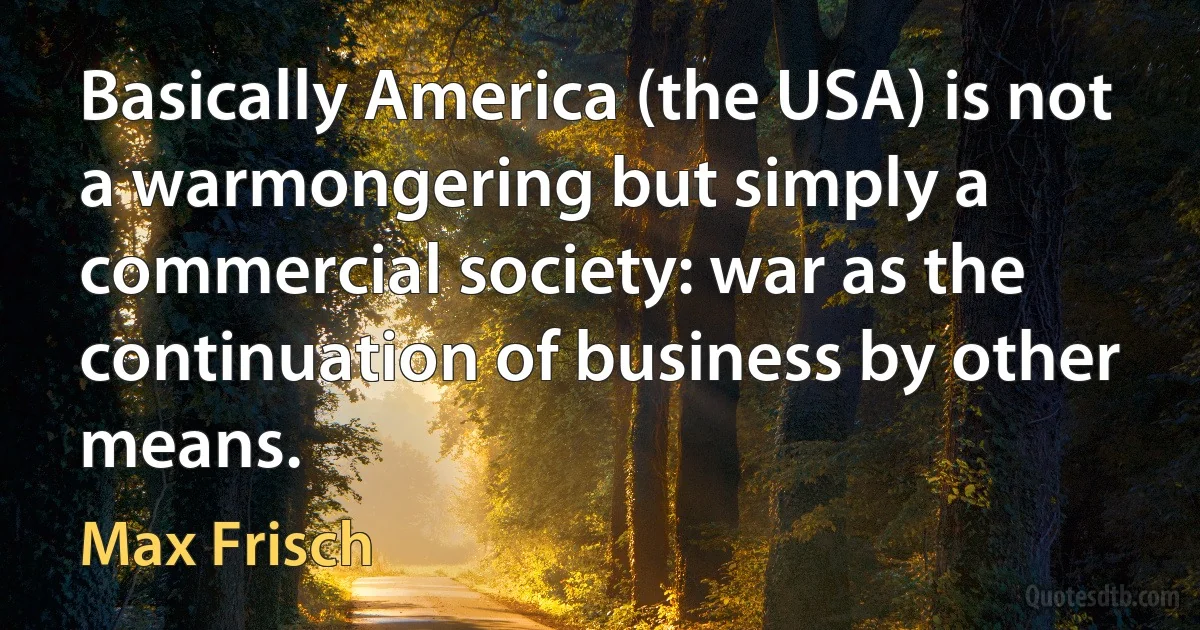 Basically America (the USA) is not a warmongering but simply a commercial society: war as the continuation of business by other means. (Max Frisch)