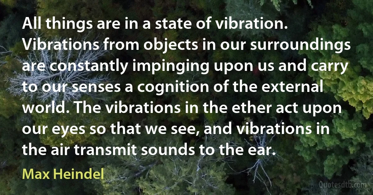 All things are in a state of vibration. Vibrations from objects in our surroundings are constantly impinging upon us and carry to our senses a cognition of the external world. The vibrations in the ether act upon our eyes so that we see, and vibrations in the air transmit sounds to the ear. (Max Heindel)