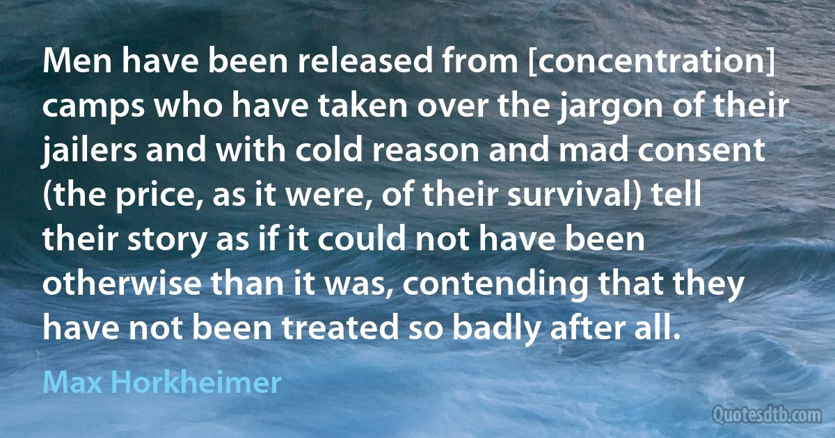 Men have been released from [concentration] camps who have taken over the jargon of their jailers and with cold reason and mad consent (the price, as it were, of their survival) tell their story as if it could not have been otherwise than it was, contending that they have not been treated so badly after all. (Max Horkheimer)