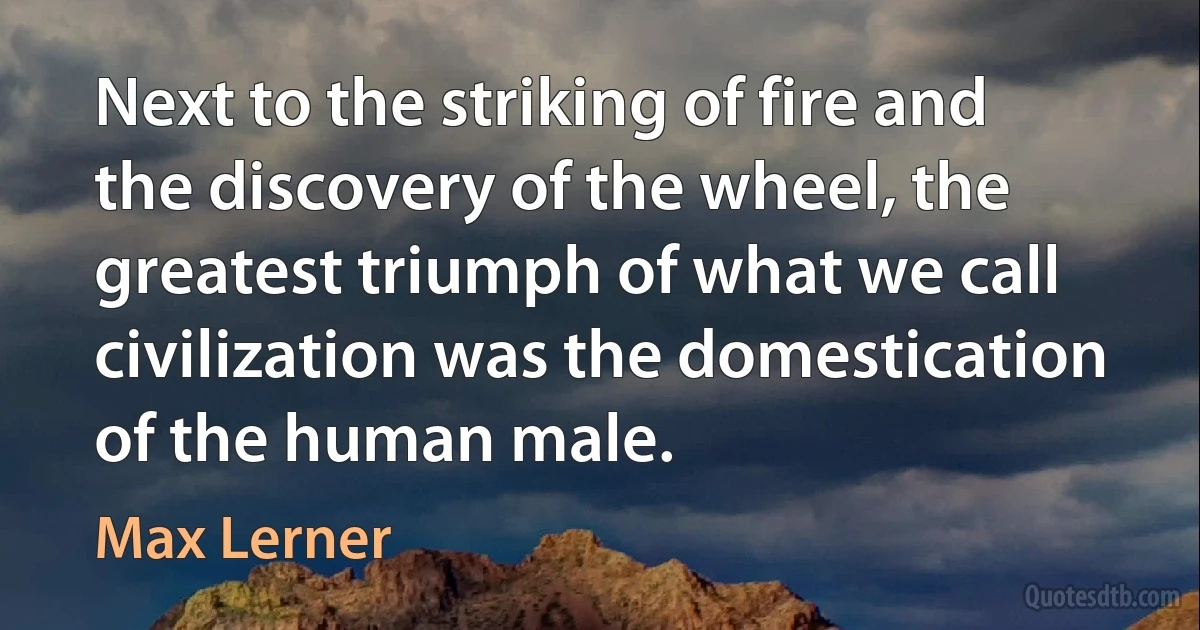 Next to the striking of fire and the discovery of the wheel, the greatest triumph of what we call civilization was the domestication of the human male. (Max Lerner)