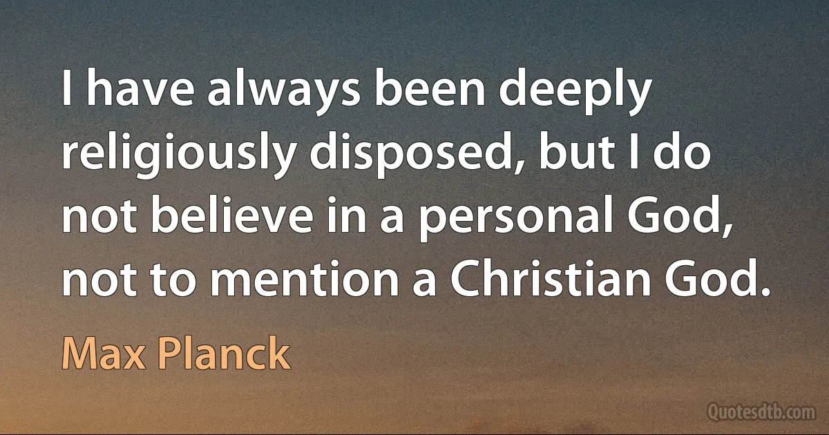 I have always been deeply religiously disposed, but I do not believe in a personal God, not to mention a Christian God. (Max Planck)