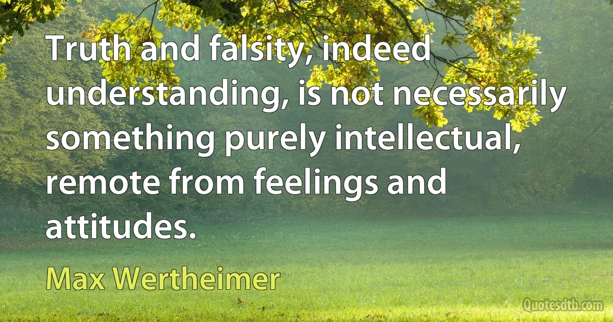 Truth and falsity, indeed understanding, is not necessarily something purely intellectual, remote from feelings and attitudes. (Max Wertheimer)