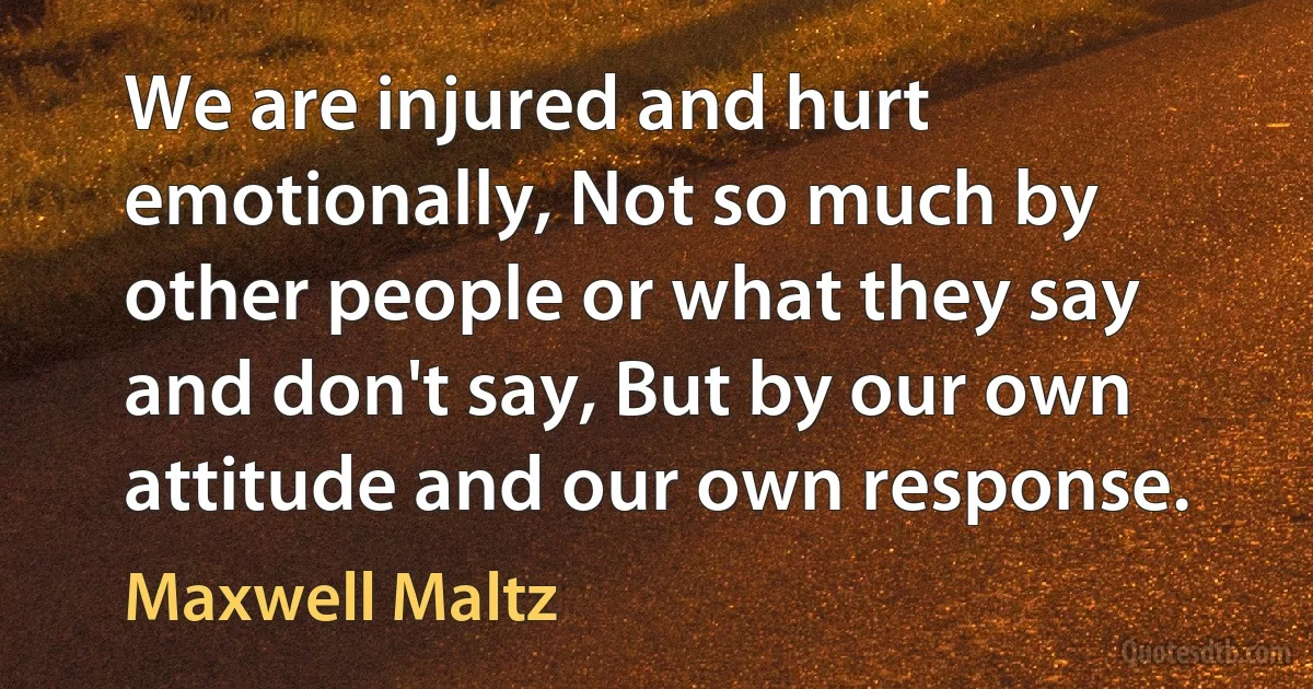 We are injured and hurt emotionally, Not so much by other people or what they say and don't say, But by our own attitude and our own response. (Maxwell Maltz)