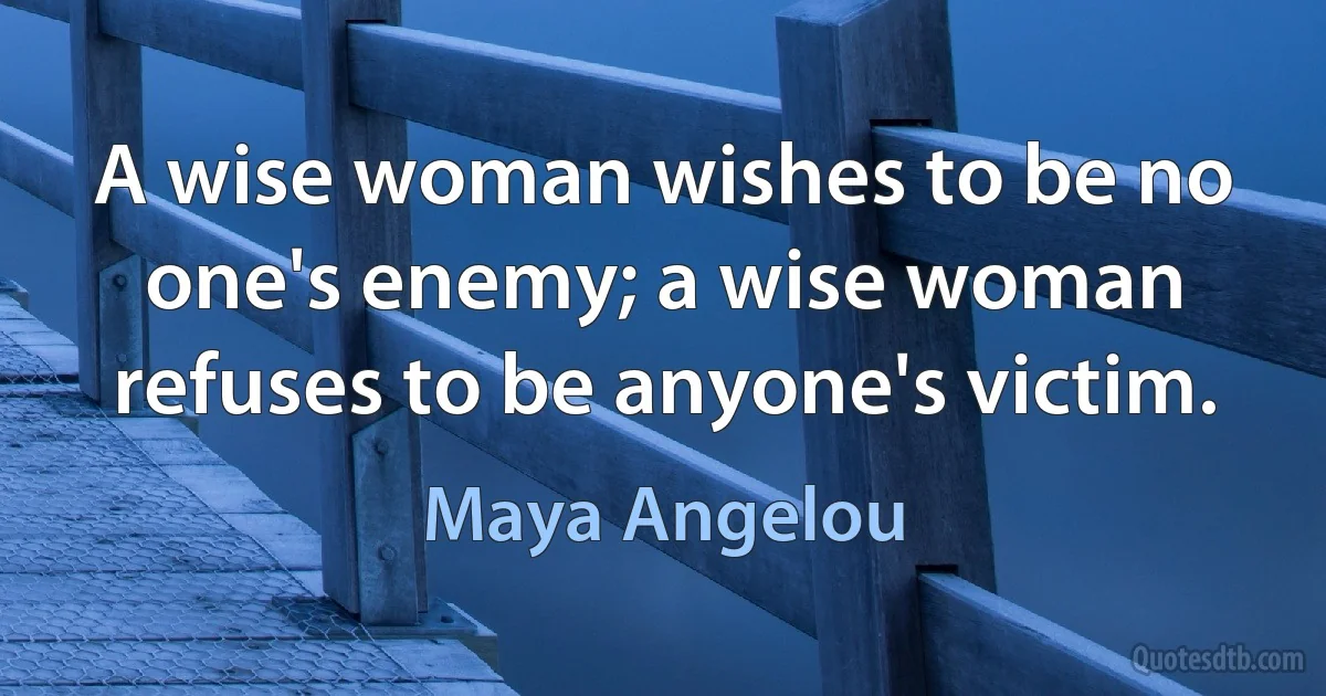 A wise woman wishes to be no one's enemy; a wise woman refuses to be anyone's victim. (Maya Angelou)