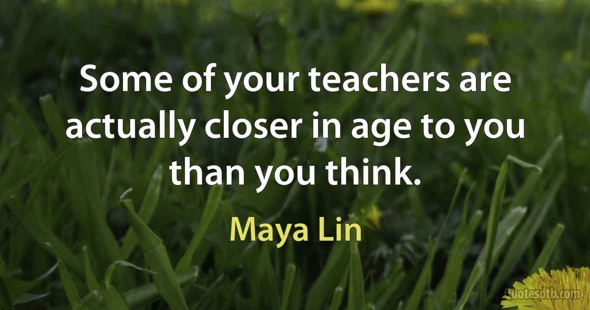 Some of your teachers are actually closer in age to you than you think. (Maya Lin)