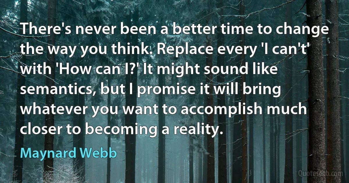 There's never been a better time to change the way you think. Replace every 'I can't' with 'How can I?' It might sound like semantics, but I promise it will bring whatever you want to accomplish much closer to becoming a reality. (Maynard Webb)