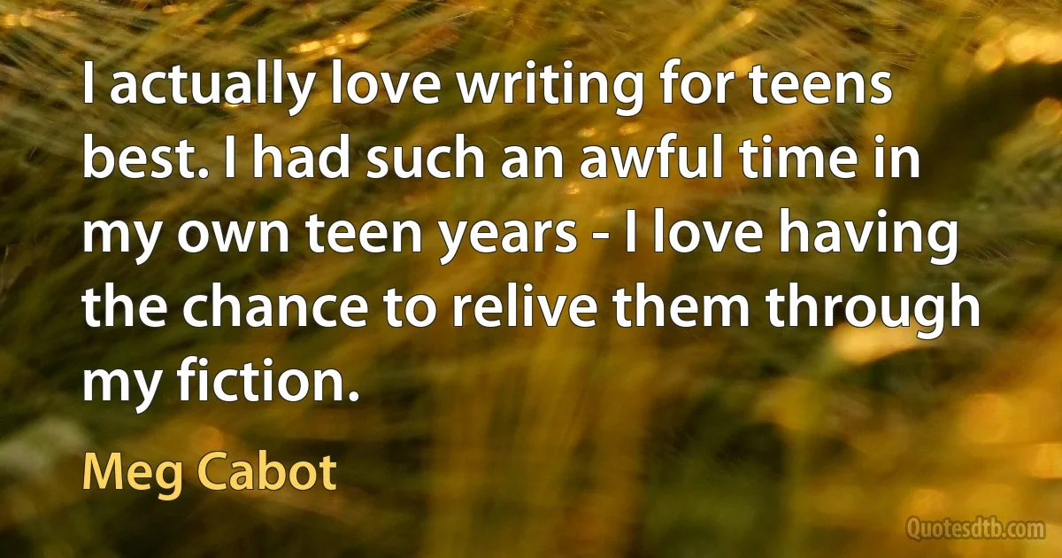 I actually love writing for teens best. I had such an awful time in my own teen years - I love having the chance to relive them through my fiction. (Meg Cabot)