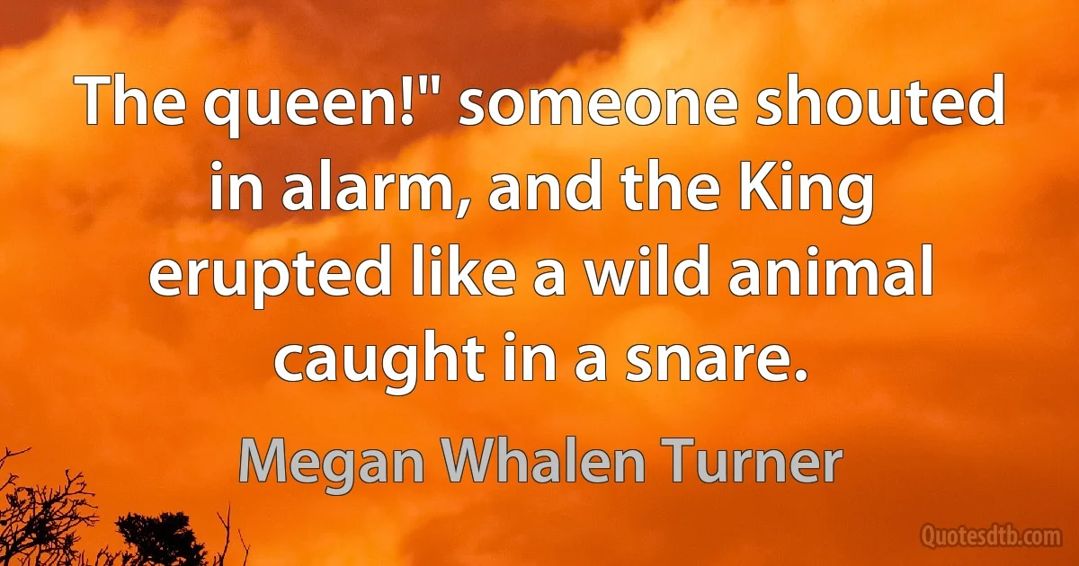 The queen!" someone shouted in alarm, and the King erupted like a wild animal caught in a snare. (Megan Whalen Turner)