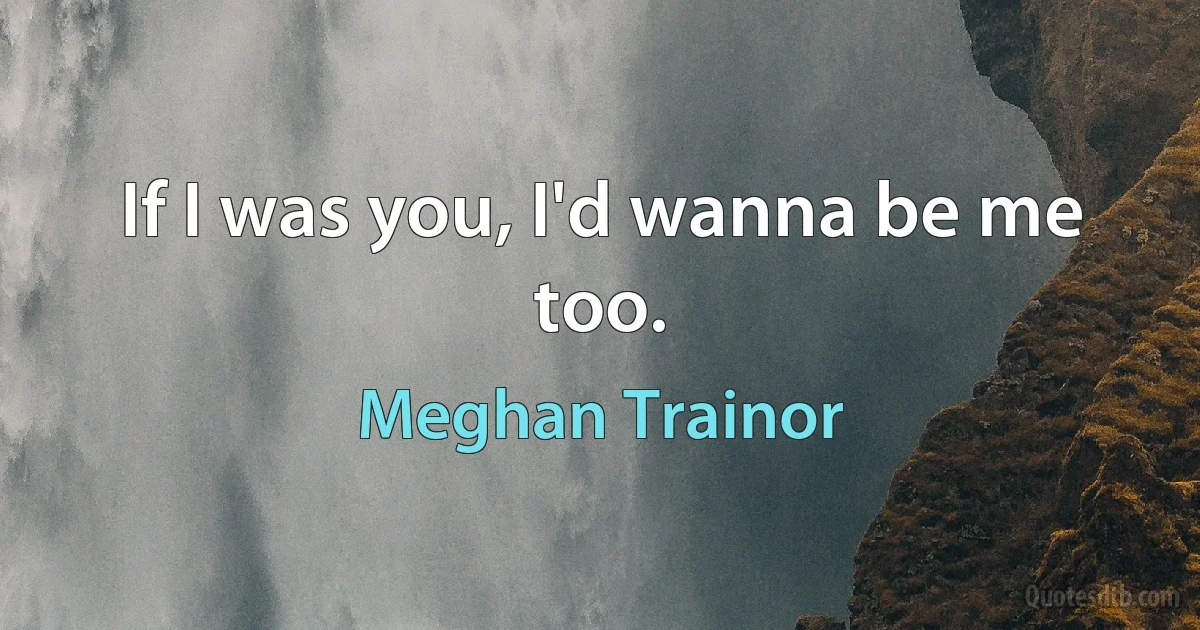 If I was you, I'd wanna be me too. (Meghan Trainor)