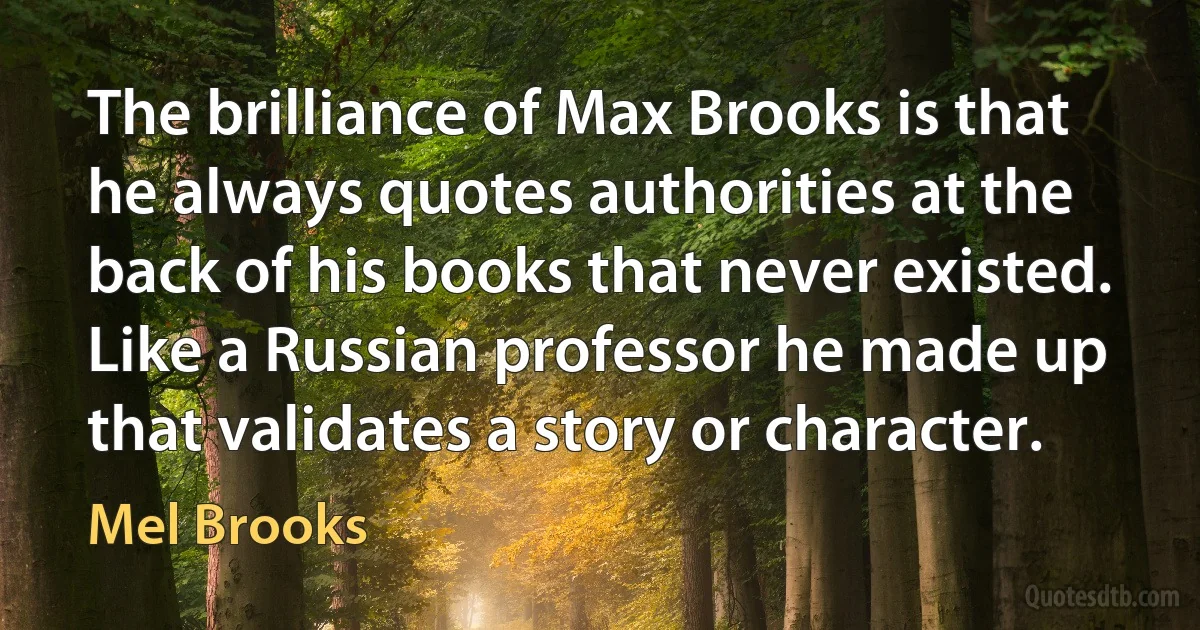 The brilliance of Max Brooks is that he always quotes authorities at the back of his books that never existed. Like a Russian professor he made up that validates a story or character. (Mel Brooks)