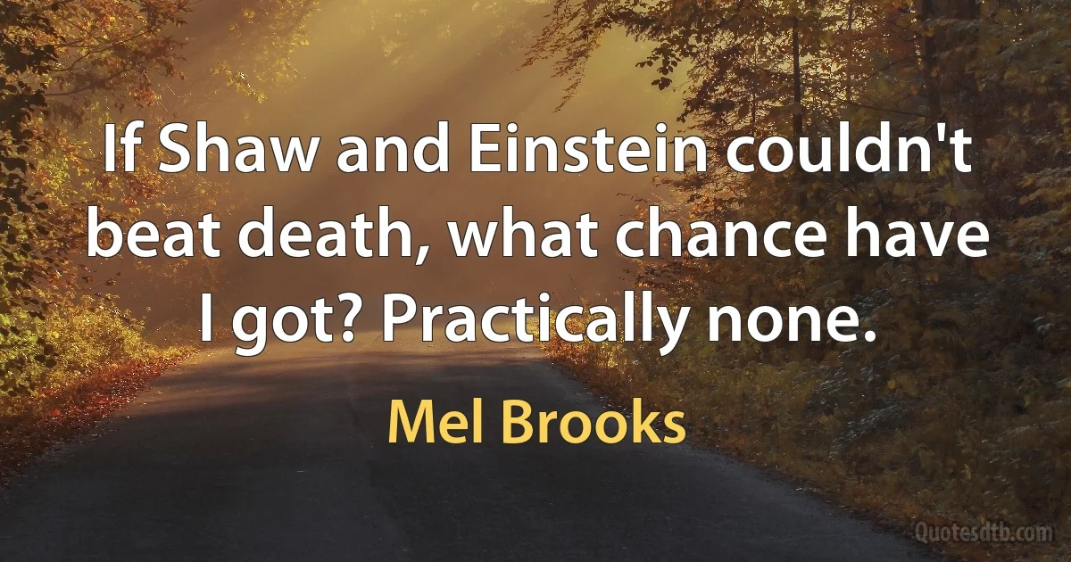 If Shaw and Einstein couldn't beat death, what chance have I got? Practically none. (Mel Brooks)