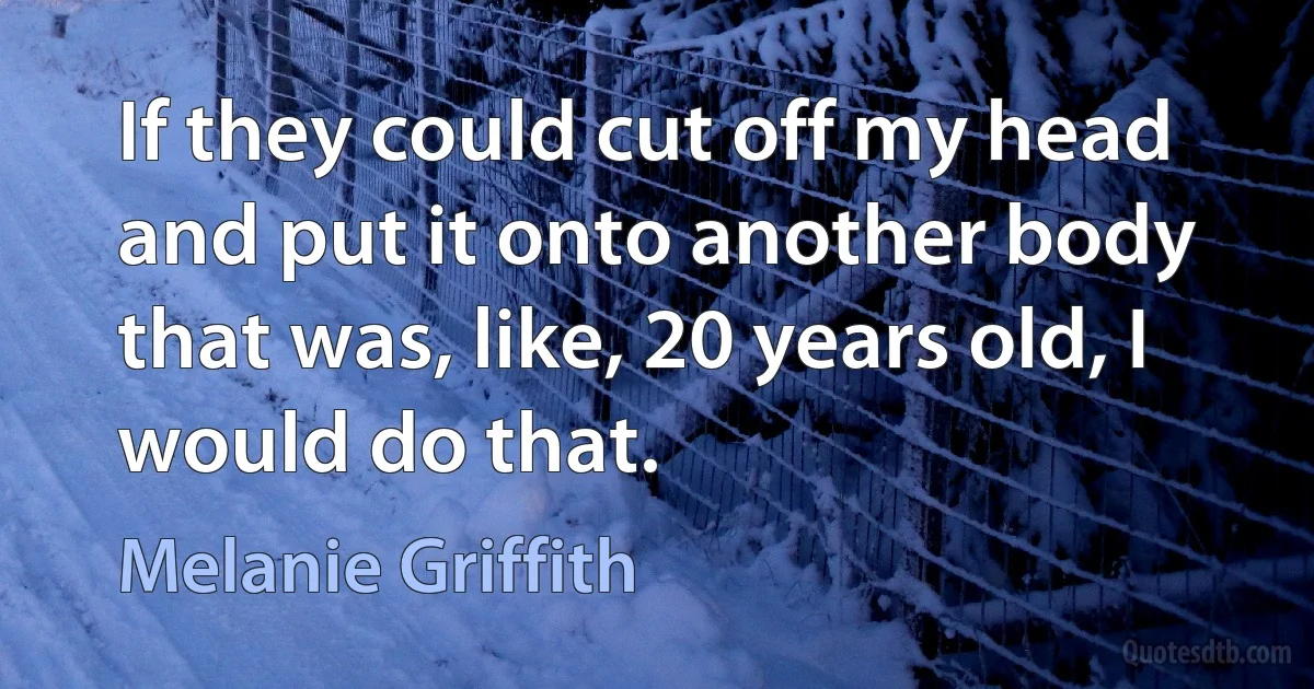 If they could cut off my head and put it onto another body that was, like, 20 years old, I would do that. (Melanie Griffith)