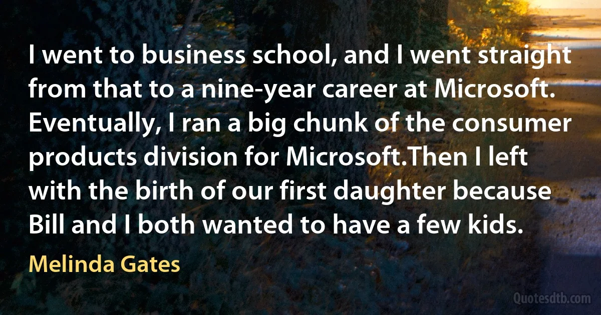 I went to business school, and I went straight from that to a nine-year career at Microsoft. Eventually, I ran a big chunk of the consumer products division for Microsoft.Then I left with the birth of our first daughter because Bill and I both wanted to have a few kids. (Melinda Gates)