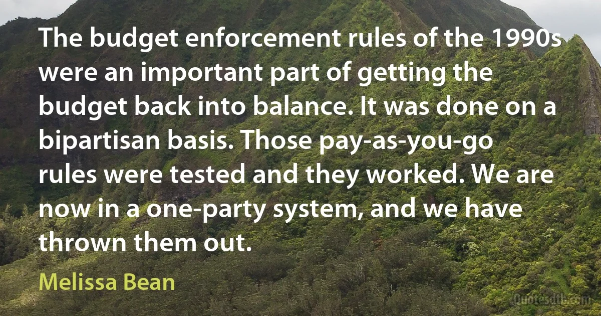 The budget enforcement rules of the 1990s were an important part of getting the budget back into balance. It was done on a bipartisan basis. Those pay-as-you-go rules were tested and they worked. We are now in a one-party system, and we have thrown them out. (Melissa Bean)