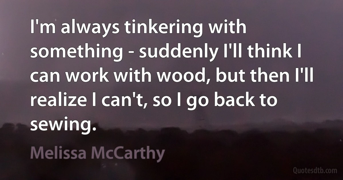 I'm always tinkering with something - suddenly I'll think I can work with wood, but then I'll realize I can't, so I go back to sewing. (Melissa McCarthy)