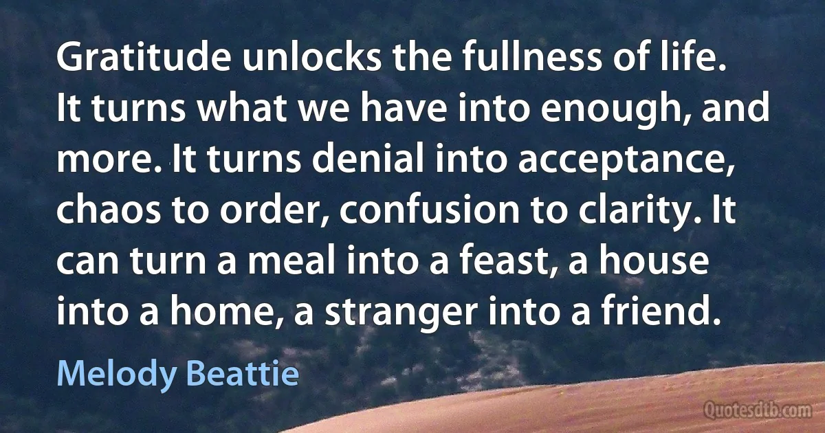 Gratitude unlocks the fullness of life. It turns what we have into enough, and more. It turns denial into acceptance, chaos to order, confusion to clarity. It can turn a meal into a feast, a house into a home, a stranger into a friend. (Melody Beattie)