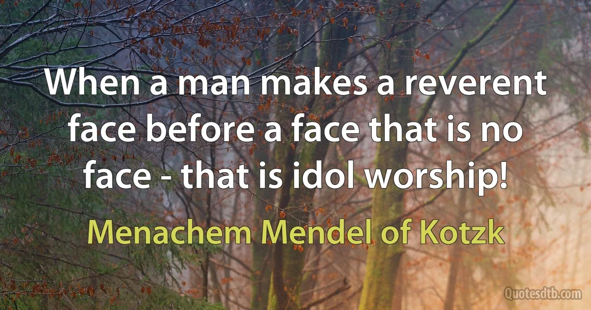 When a man makes a reverent face before a face that is no face - that is idol worship! (Menachem Mendel of Kotzk)