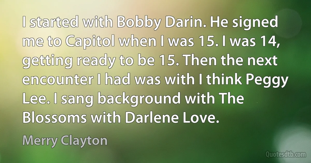 I started with Bobby Darin. He signed me to Capitol when I was 15. I was 14, getting ready to be 15. Then the next encounter I had was with I think Peggy Lee. I sang background with The Blossoms with Darlene Love. (Merry Clayton)