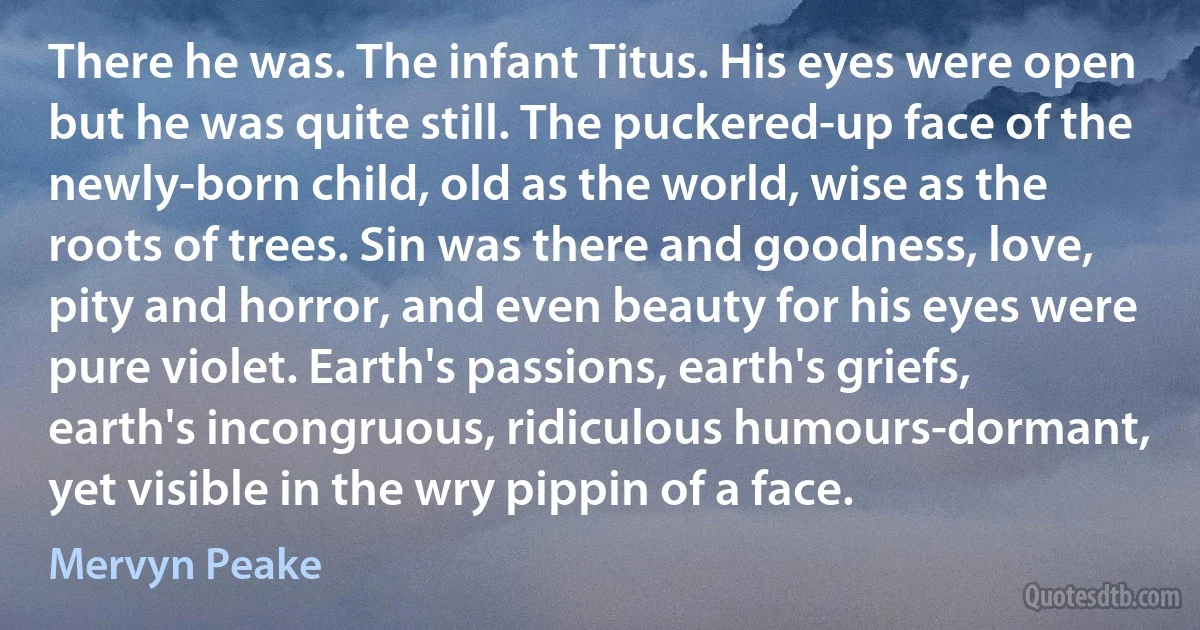 There he was. The infant Titus. His eyes were open but he was quite still. The puckered-up face of the newly-born child, old as the world, wise as the roots of trees. Sin was there and goodness, love, pity and horror, and even beauty for his eyes were pure violet. Earth's passions, earth's griefs, earth's incongruous, ridiculous humours-dormant, yet visible in the wry pippin of a face. (Mervyn Peake)