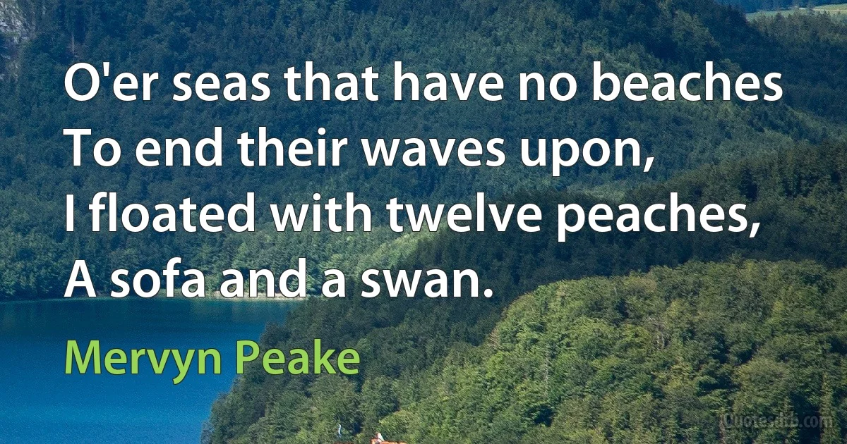 O'er seas that have no beaches
To end their waves upon,
I floated with twelve peaches,
A sofa and a swan. (Mervyn Peake)