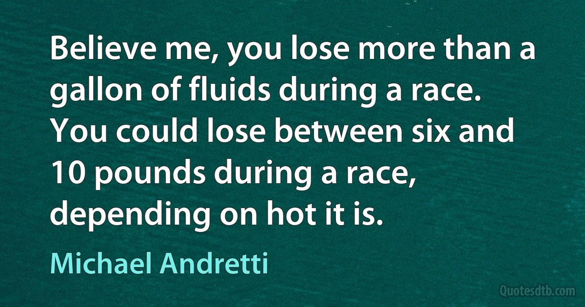 Believe me, you lose more than a gallon of fluids during a race. You could lose between six and 10 pounds during a race, depending on hot it is. (Michael Andretti)