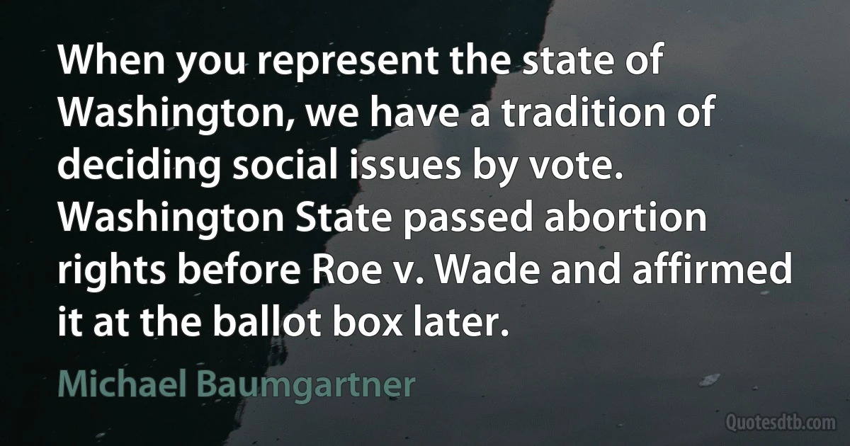 When you represent the state of Washington, we have a tradition of deciding social issues by vote. Washington State passed abortion rights before Roe v. Wade and affirmed it at the ballot box later. (Michael Baumgartner)