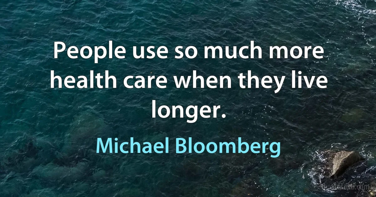 People use so much more health care when they live longer. (Michael Bloomberg)