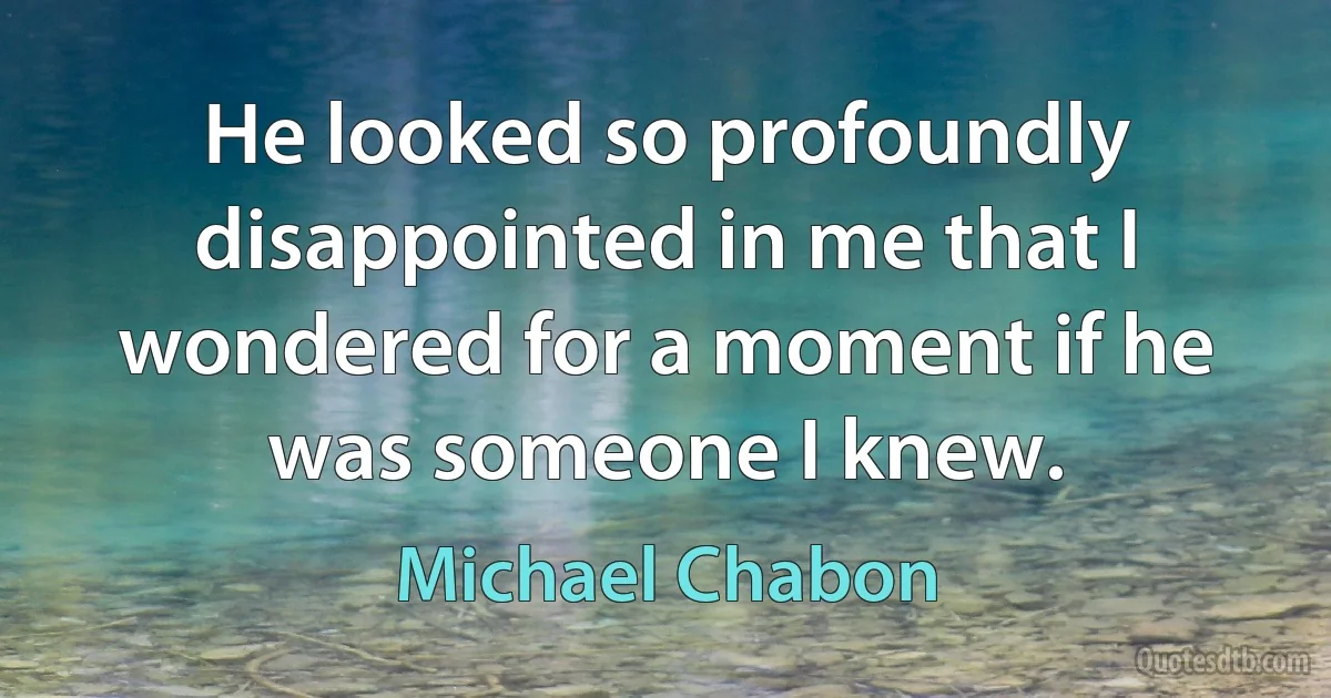 He looked so profoundly disappointed in me that I wondered for a moment if he was someone I knew. (Michael Chabon)