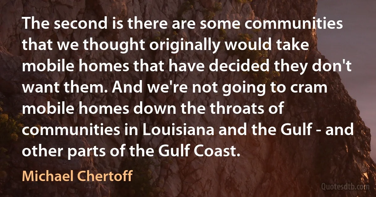 The second is there are some communities that we thought originally would take mobile homes that have decided they don't want them. And we're not going to cram mobile homes down the throats of communities in Louisiana and the Gulf - and other parts of the Gulf Coast. (Michael Chertoff)