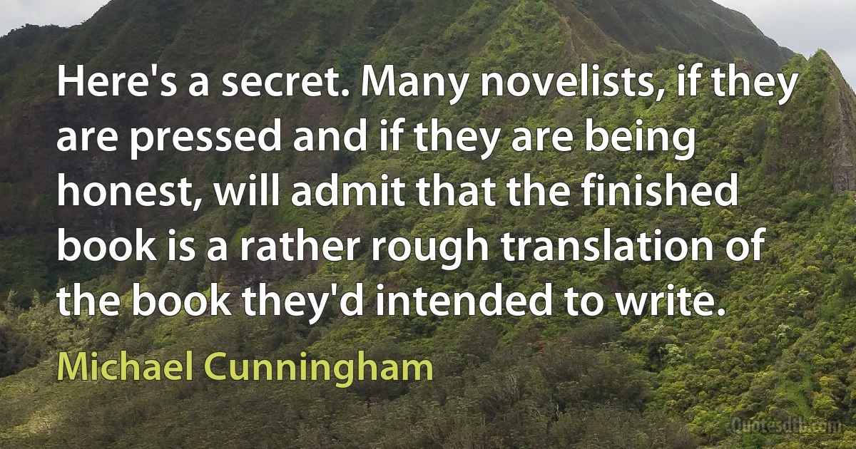 Here's a secret. Many novelists, if they are pressed and if they are being honest, will admit that the finished book is a rather rough translation of the book they'd intended to write. (Michael Cunningham)