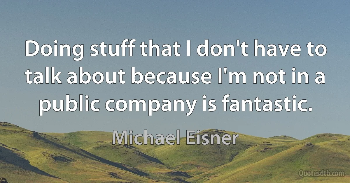 Doing stuff that I don't have to talk about because I'm not in a public company is fantastic. (Michael Eisner)