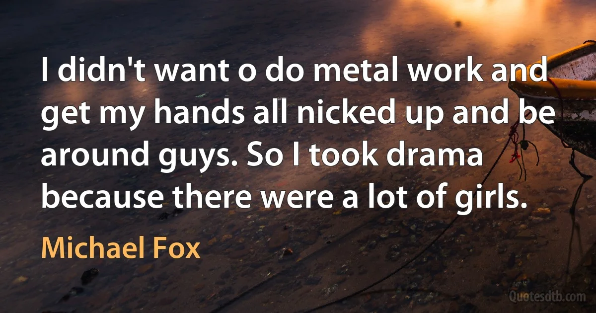 I didn't want o do metal work and get my hands all nicked up and be around guys. So I took drama because there were a lot of girls. (Michael Fox)