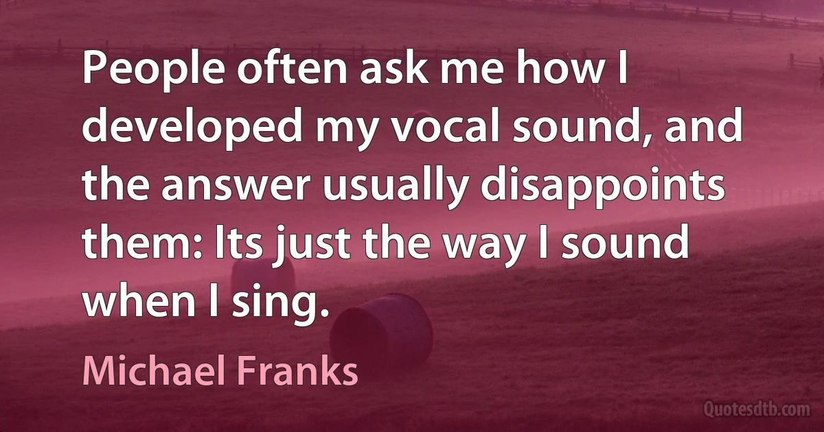 People often ask me how I developed my vocal sound, and the answer usually disappoints them: Its just the way I sound when I sing. (Michael Franks)