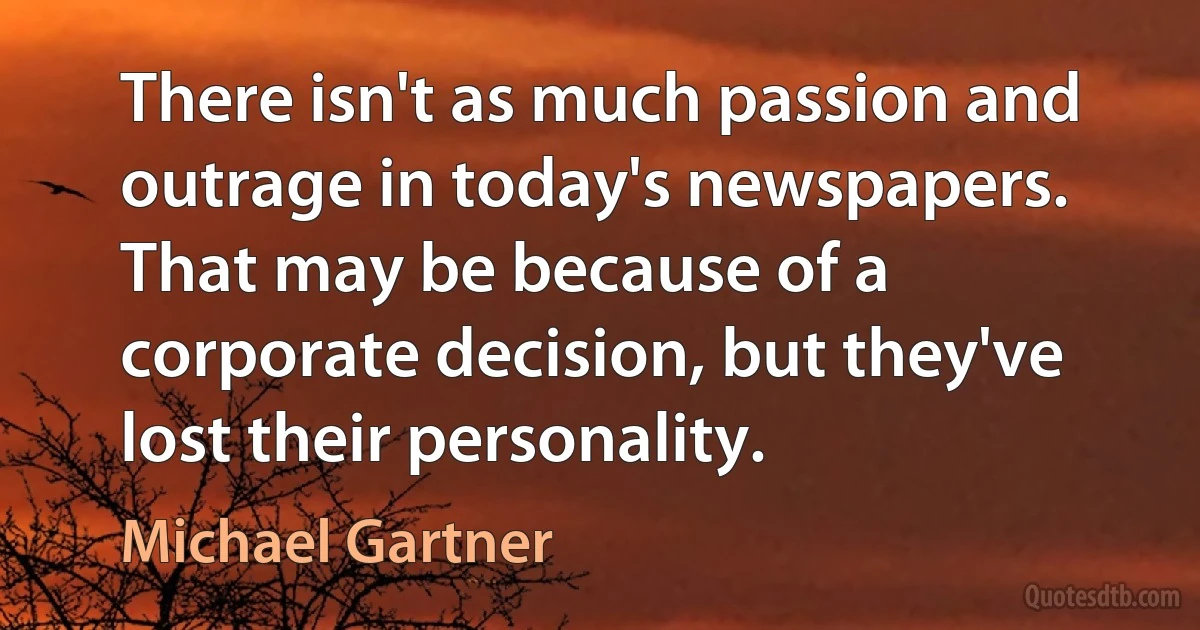 There isn't as much passion and outrage in today's newspapers. That may be because of a corporate decision, but they've lost their personality. (Michael Gartner)