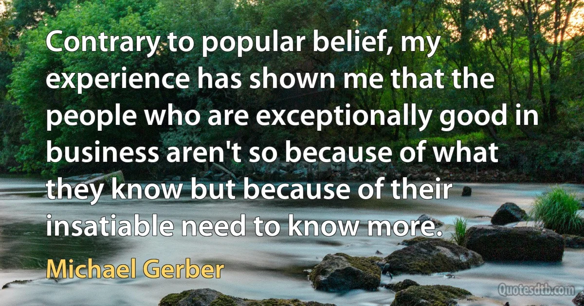 Contrary to popular belief, my experience has shown me that the people who are exceptionally good in business aren't so because of what they know but because of their insatiable need to know more. (Michael Gerber)