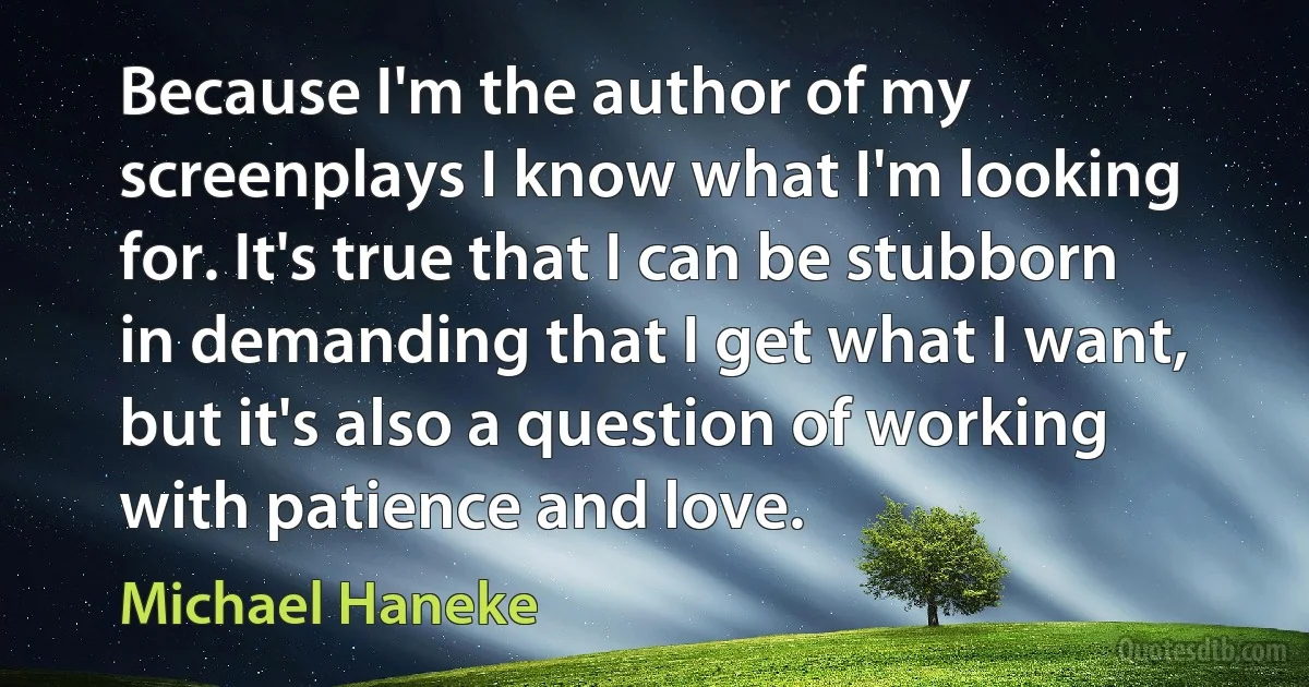 Because I'm the author of my screenplays I know what I'm looking for. It's true that I can be stubborn in demanding that I get what I want, but it's also a question of working with patience and love. (Michael Haneke)