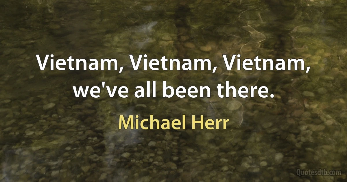 Vietnam, Vietnam, Vietnam, we've all been there. (Michael Herr)