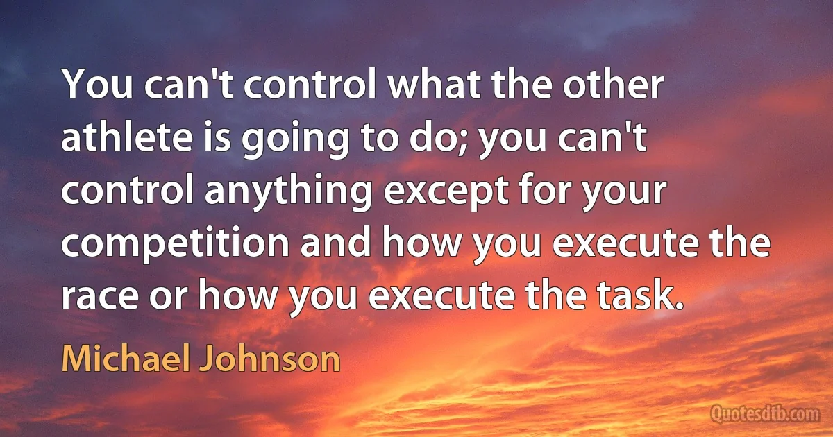 You can't control what the other athlete is going to do; you can't control anything except for your competition and how you execute the race or how you execute the task. (Michael Johnson)