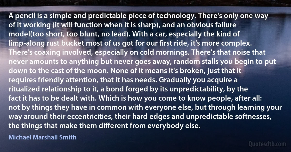 A pencil is a simple and predictable piece of technology. There's only one way of it working (it will function when it is sharp), and an obvious failure model(too short, too blunt, no lead). With a car, especially the kind of limp-along rust bucket most of us got for our first ride, it's more complex. There's coaxing involved, especially on cold mornings. There's that noise that never amounts to anything but never goes away, random stalls you begin to put down to the cast of the moon. None of it means it's broken, just that it requires friendly attention, that it has needs. Gradually you acquire a ritualized relationship to it, a bond forged by its unpredictability, by the fact it has to be dealt with. Which is how you come to know people, after all: not by things they have in common with everyone else, but through learning your way around their eccentricities, their hard edges and unpredictable softnesses, the things that make them different from everybody else. (Michael Marshall Smith)