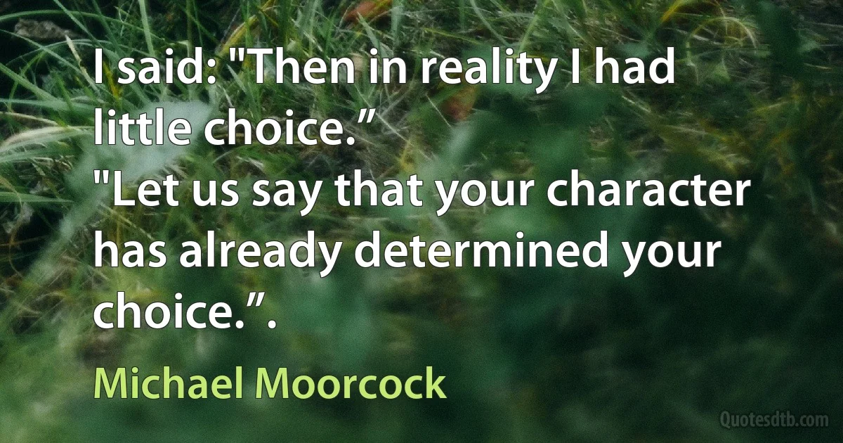 I said: "Then in reality I had little choice.”
"Let us say that your character has already determined your choice.”. (Michael Moorcock)