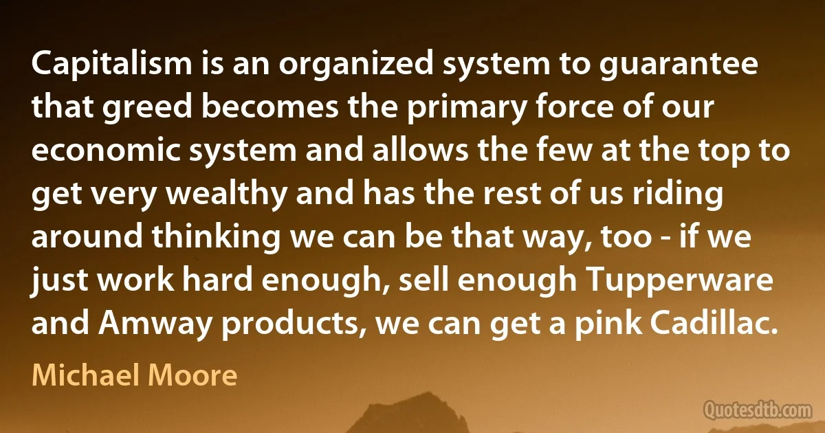 Capitalism is an organized system to guarantee that greed becomes the primary force of our economic system and allows the few at the top to get very wealthy and has the rest of us riding around thinking we can be that way, too - if we just work hard enough, sell enough Tupperware and Amway products, we can get a pink Cadillac. (Michael Moore)