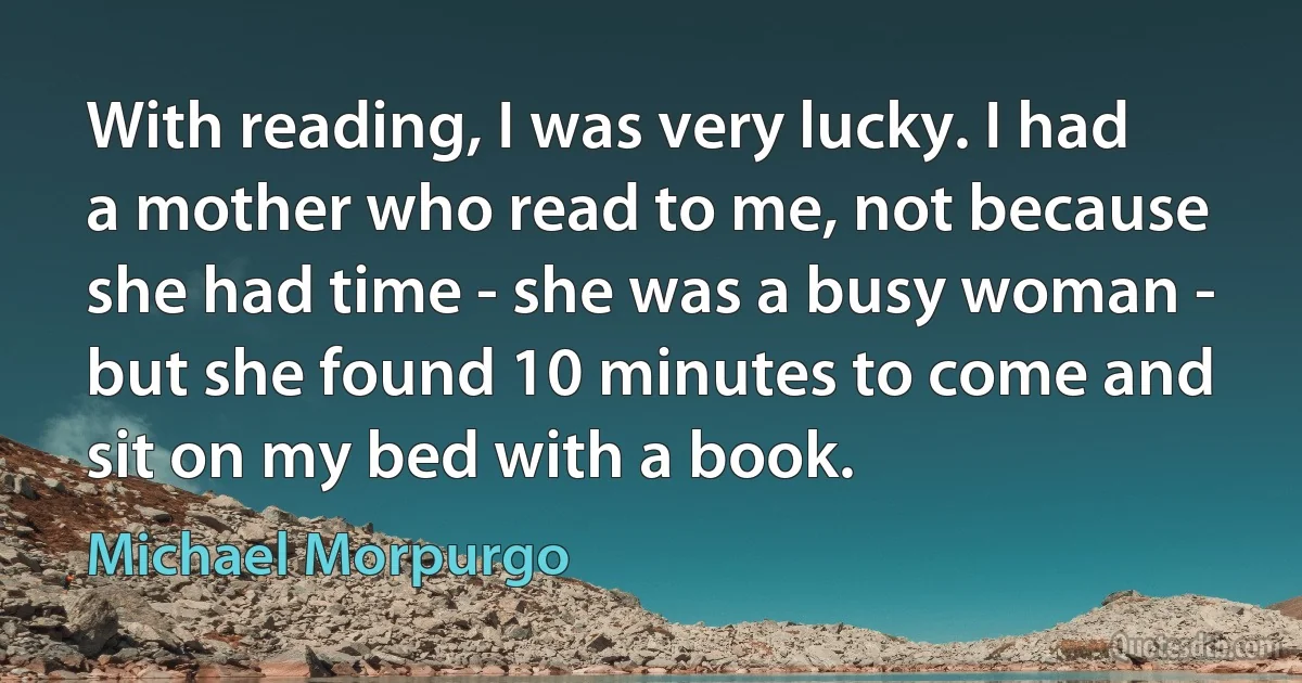 With reading, I was very lucky. I had a mother who read to me, not because she had time - she was a busy woman - but she found 10 minutes to come and sit on my bed with a book. (Michael Morpurgo)